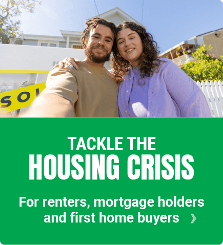 TACKLE THE HOUSING CRISIS – so renters, mortgage holders and first home buyers have a chance